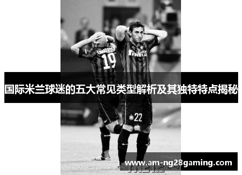 国际米兰球迷的五大常见类型解析及其独特特点揭秘 国际米兰球迷的五大常见类型解析及其独特特点揭秘