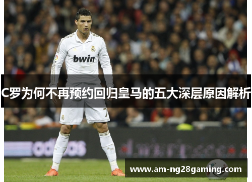 C罗为何不再预约回归皇马的五大深层原因解析 C罗为何不再预约回归皇马的五大深层原因解析