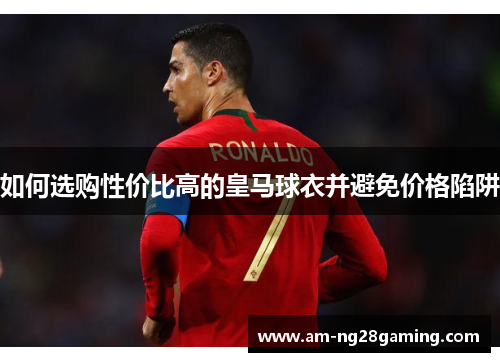 如何选购性价比高的皇马球衣并避免价格陷阱 如何选购性价比高的皇马球衣并避免价格陷阱