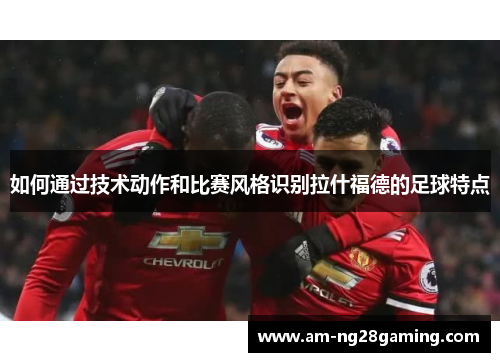 如何通过技术动作和比赛风格识别拉什福德的足球特点 如何通过技术动作和比赛风格识别拉什福德的足球特点