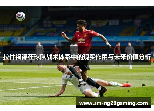 拉什福德在球队战术体系中的现实作用与未来价值分析 拉什福德在球队战术体系中的现实作用与未来价值分析