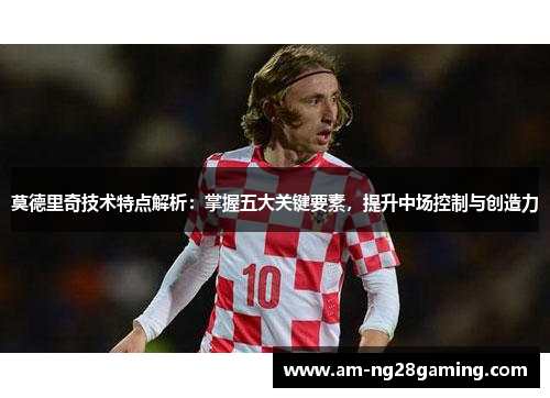莫德里奇技术特点解析:掌握五大关键要素,提升中场控制与创造力 莫德里奇技术特点解析:掌握五大关键要素,提升中场控制与创造力