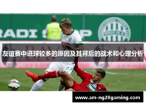 友谊赛中进球较多的原因及其背后的战术和心理分析 友谊赛中进球较多的原因及其背后的战术和心理分析