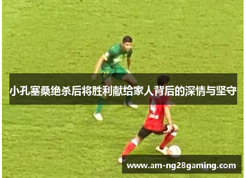 小孔塞桑绝杀后将胜利献给家人背后的深情与坚守 小孔塞桑绝杀后将胜利献给家人背后的深情与坚守