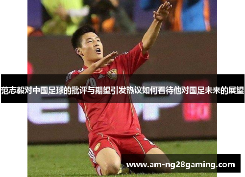 范志毅对中国足球的批评与期望引发热议如何看待他对国足未来的展望 范志毅对中国足球的批评与期望引发热议如何看待他对国足未来的展望