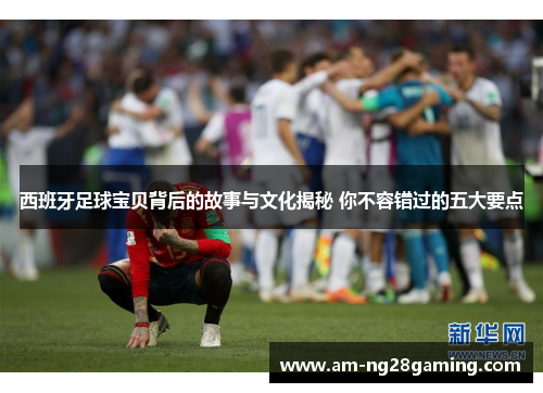 西班牙足球宝贝背后的故事与文化揭秘 你不容错过的五大要点 西班牙足球宝贝背后的故事与文化揭秘 你不容错过的五大要点