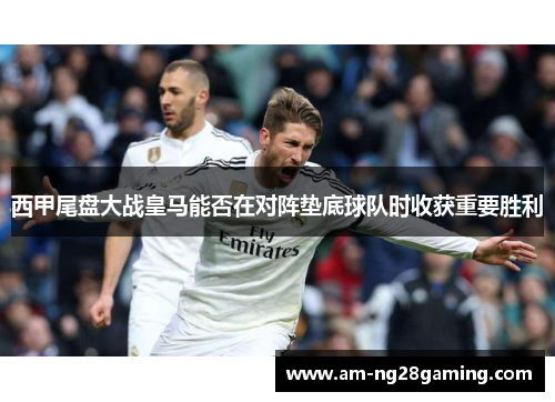 西甲尾盘大战皇马能否在对阵垫底球队时收获重要胜利 西甲尾盘大战皇马能否在对阵垫底球队时收获重要胜利