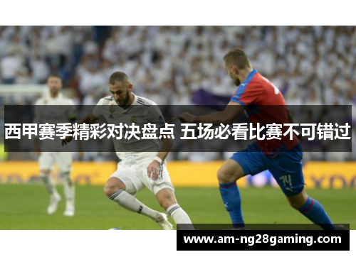西甲赛季精彩对决盘点 五场必看比赛不可错过 西甲赛季精彩对决盘点 五场必看比赛不可错过