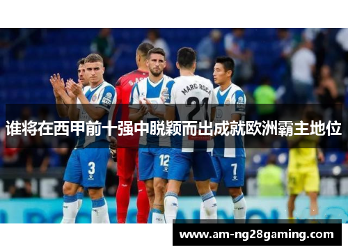 谁将在西甲前十强中脱颖而出成就欧洲霸主地位 谁将在西甲前十强中脱颖而出成就欧洲霸主地位