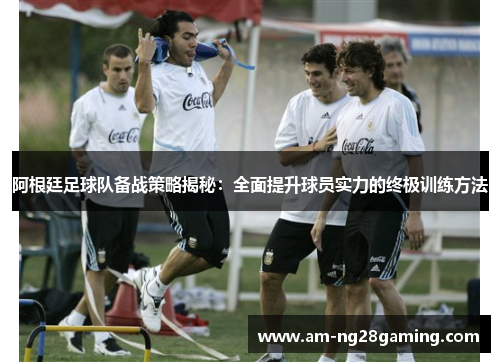 阿根廷足球队备战策略揭秘:全面提升球员实力的终极训练方法 阿根廷足球队备战策略揭秘:全面提升球员实力的终极训练方法