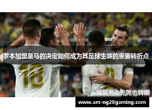 罗本加盟皇马的决定如何成为其足球生涯的重要转折点 罗本加盟皇马的决定如何成为其足球生涯的重要转折点