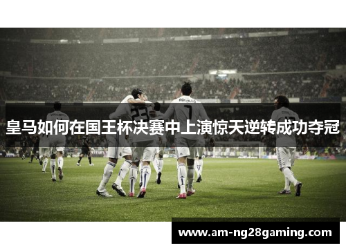 皇马如何在国王杯决赛中上演惊天逆转成功夺冠 皇马如何在国王杯决赛中上演惊天逆转成功夺冠