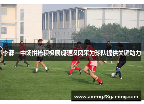 李源一中场拼抢积极展现硬汉风采为球队提供关键动力 李源一中场拼抢积极展现硬汉风采为球队提供关键动力